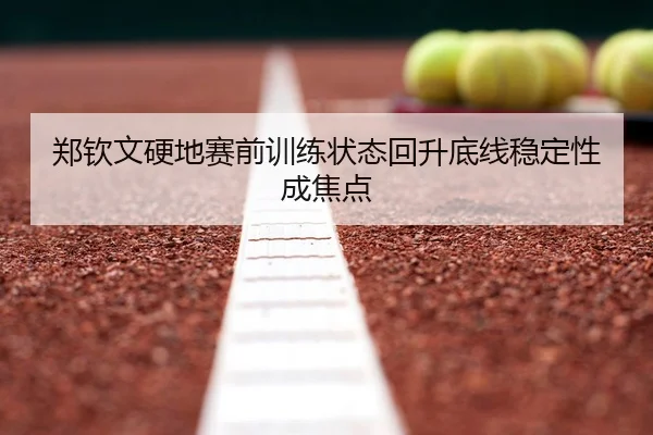 郑钦文硬地赛前训练状态回升底线稳定性成焦点