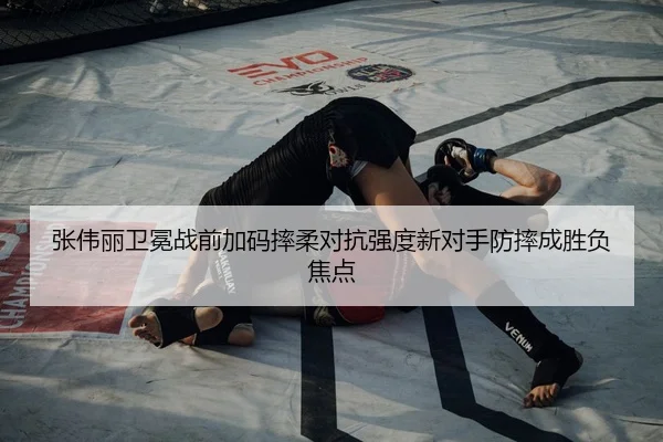 张伟丽卫冕战前加码摔柔对抗强度新对手防摔成胜负焦点