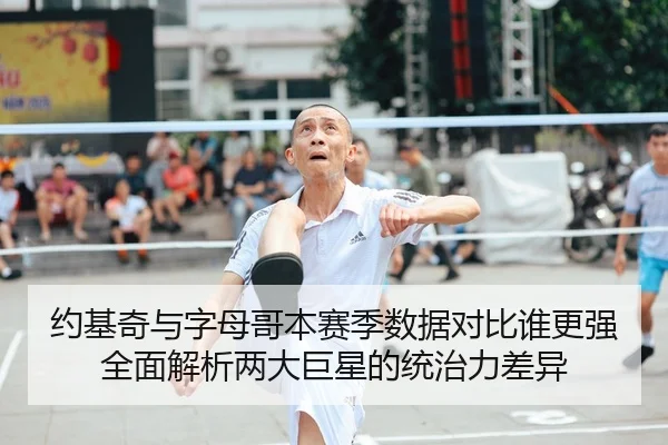 约基奇与字母哥本赛季数据对比谁更强全面解析两大巨星的统治力差异