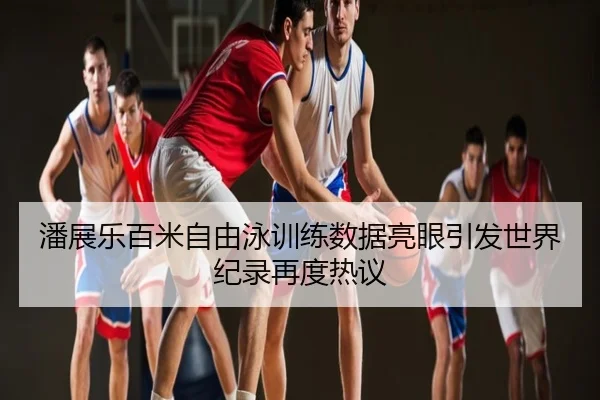 潘展乐百米自由泳训练数据亮眼引发世界纪录再度热议
