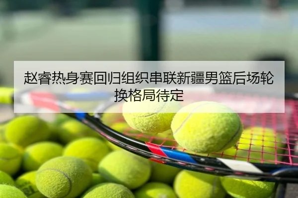 赵睿热身赛回归组织串联新疆男篮后场轮换格局待定