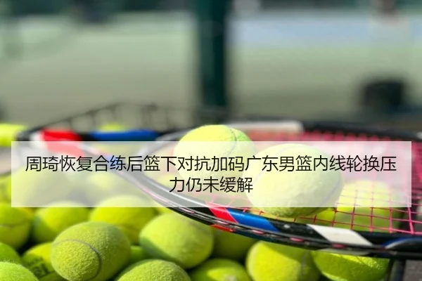周琦恢复合练后篮下对抗加码广东男篮内线轮换压力仍未缓解
