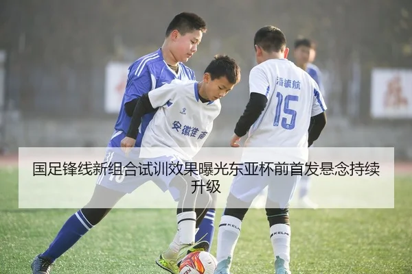 国足锋线新组合试训效果曝光东亚杯前首发悬念持续升级