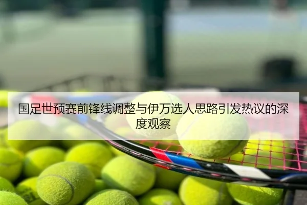 国足世预赛前锋线调整与伊万选人思路引发热议的深度观察