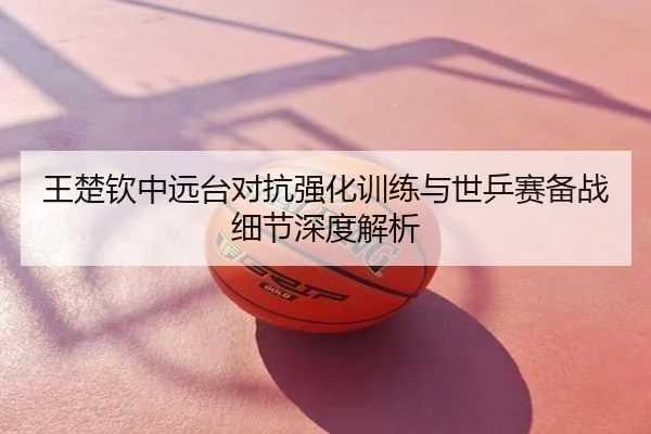 王楚钦中远台对抗强化训练与世乒赛备战细节深度解析