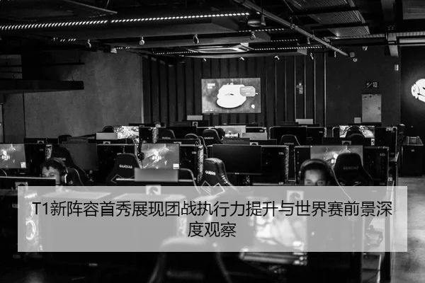 T1新阵容首秀展现团战执行力提升与世界赛前景深度观察