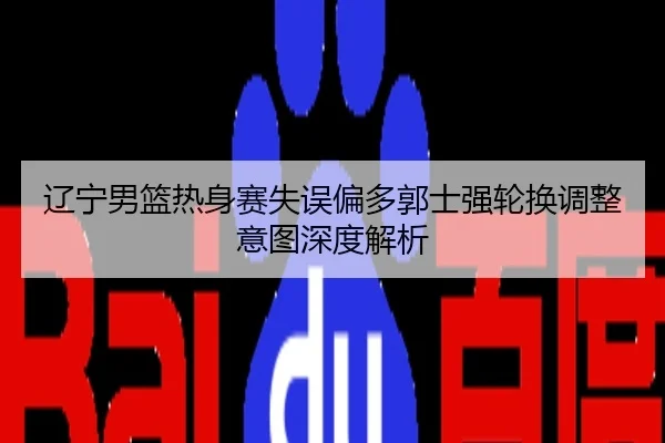 辽宁男篮热身赛失误偏多郭士强轮换调整意图深度解析