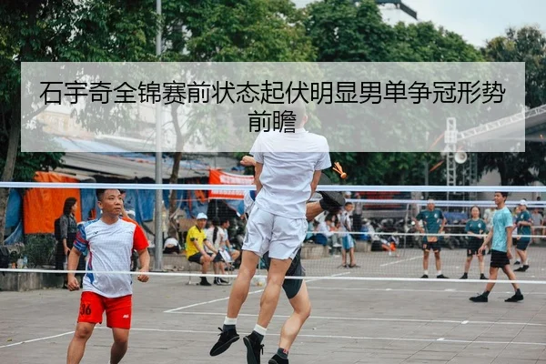 石宇奇全锦赛前状态起伏明显男单争冠形势前瞻